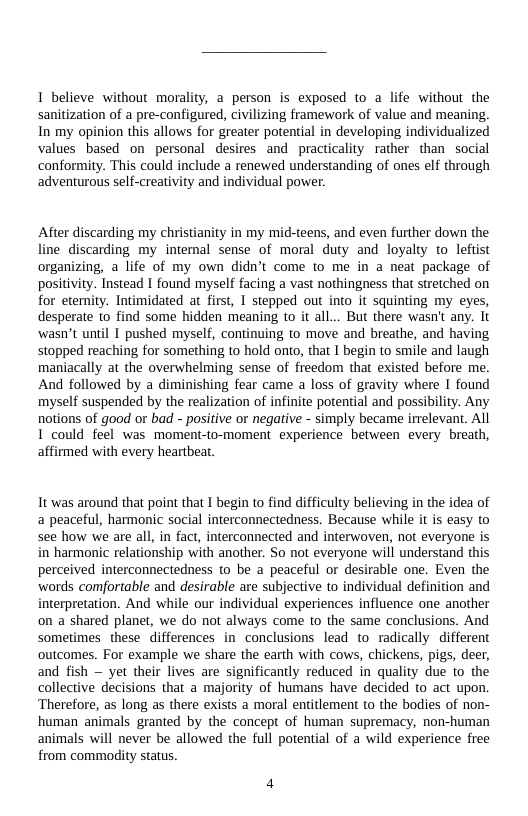 1 believe without morality, a person is exposed to a life without the sanitization of a pre-configured, civilizing framework of value and meaning. In my opinion this allows for greater potential in developing individualized values based on personal desires and practicality rather than social conformity. This could include a renewed understanding of ones elf through adventurous self-creativity and individual power.  After discarding my christianity in my mid-teens, and even further down the e discarding my internal sense of moral duty and loyalty to leftist organizing, a life of my own didn’t come to me in a neat package of positivity. Instead I found myself facing a vast nothingness that stretched on for eternity. Intimidated at first, I stepped out into it squinting my eyes, desperate 1o find some hidden meaning to it all... But there wasn’t any. It ‘wasn’t until 1 pushed myself, continuing to move and breathe, and having stopped reaching for something to hold onto, that I begin to smile and laugh maniacally at the overwhelming sense of freedom that existed before me. And followed by a diminishing fear came a loss of gravity where I found myself suspended by the realization of infinite potential and possibility. Any notions of good o bad - positive or negative - simply became irrelevant. All T could feel was moment-to-moment experience between every breath, affirmed with every heartbeat.  It was around that point that I begin to find difficulty believing in the idea of a peaceful, harmonic social interconnectedness. Because while it is easy to see how we are all, in fact, interconnected and interwoven, not everyone is in harmonic relationship with another. So not everyone will understand this perceived interconnectedness to be a peaceful or desirable one. Even the ‘words comfortable and desirable are subjective to individual definition and interpretation. And while our individual experiences influence one another on a shared planet, we do not always come to the same conclusions. And sometimes these differences in conclusions lead to radically different outcomes. For example we share the earth with cows, chickens, pigs, deer, and fish — yet their lives are significantly reduced in quality due to the collective decisions that a majority of humans have decided to act upon. Therefore, as long as there exists a moral entitlement to the bodies of non- human animals granted by the concept of human supremacy, non-human animals will never be allowed the full potential of a wild experience free from commodity status.  